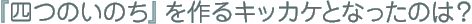 『四つのいのち』を作るキッカケとなったのは？