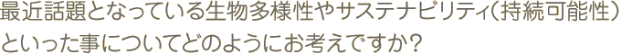 最近話題となっている生物多様性やサステナビリティ（持続可能性）といった事についてどのようにお考えですか？