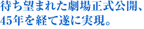 待ち望まれた劇場正式公開、45年を経て遂に実現。