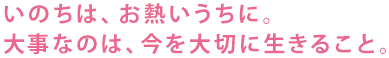 いのちは、お熱いうちに。大事なのは、今を大切に生きること。