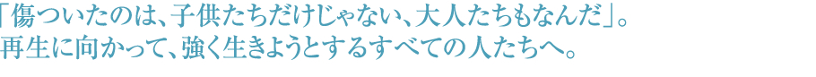 「傷ついたのは、子供たちだけじゃない、大人たちもなんだ」。再生に向かって、強く生きようとするすべての人たちへ。